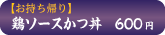 お持ち帰り鶏ソースかつ丼　600円